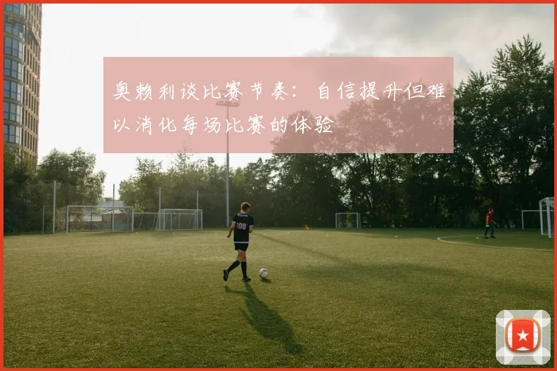 奥赖利谈比赛节奏：自信提升但难以消化每场比赛的体验