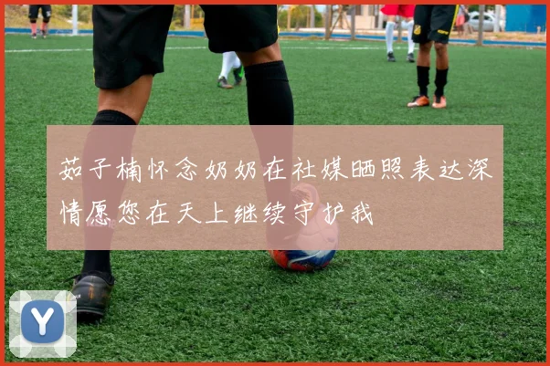 茹子楠怀念奶奶在社媒晒照表达深情愿您在天上继续守护我