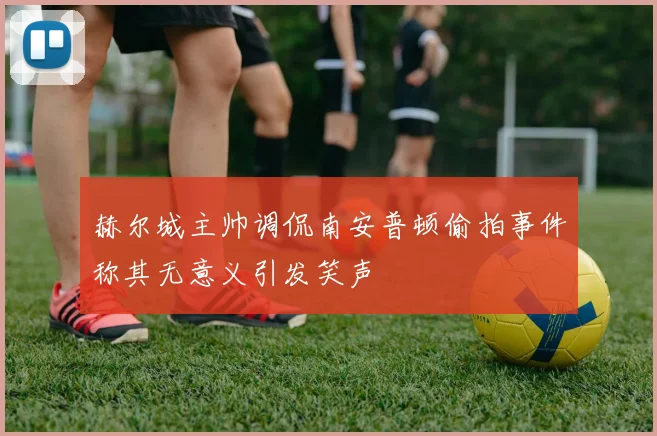 赫尔城主帅调侃南安普顿偷拍事件称其无意义引发笑声