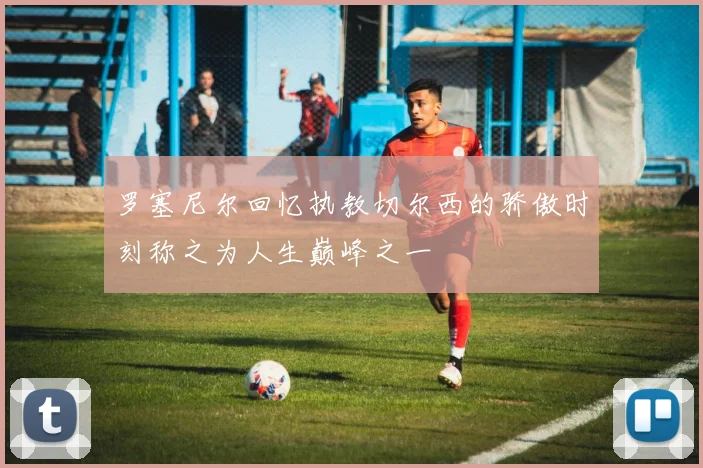 罗塞尼尔回忆执教切尔西的骄傲时刻称之为人生巅峰之一