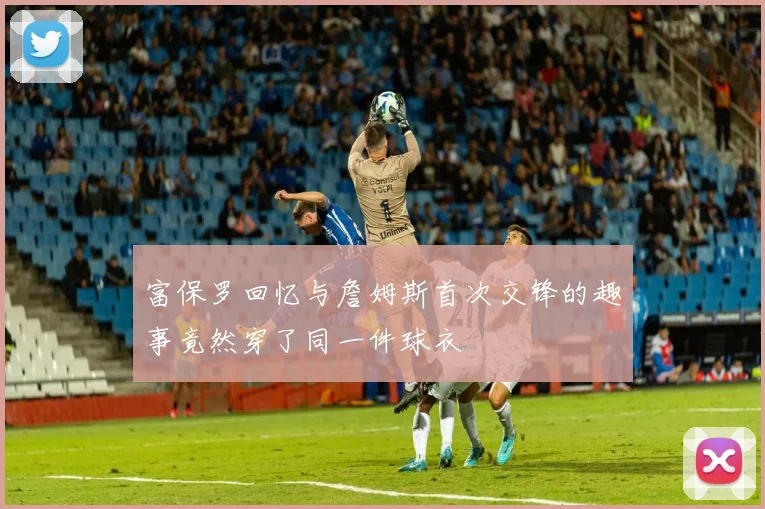 富保罗回忆与詹姆斯首次交锋的趣事竟然穿了同一件球衣