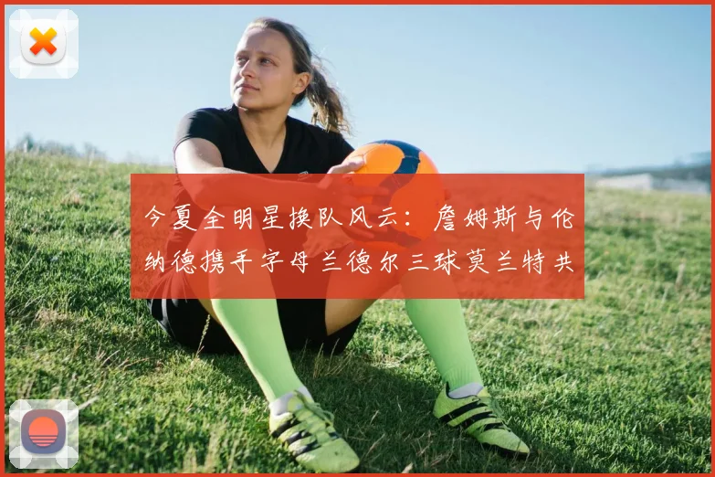 今夏全明星换队风云：詹姆斯与伦纳德携手字母兰德尔三球莫兰特共创辉煌