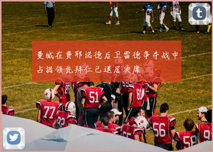 曼城在费耶诺德后卫雷德争夺战中占据领先拜仁已退居次席
