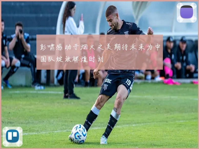 彭啸感动于烟火之美期待未来为中国队绽放辉煌时刻