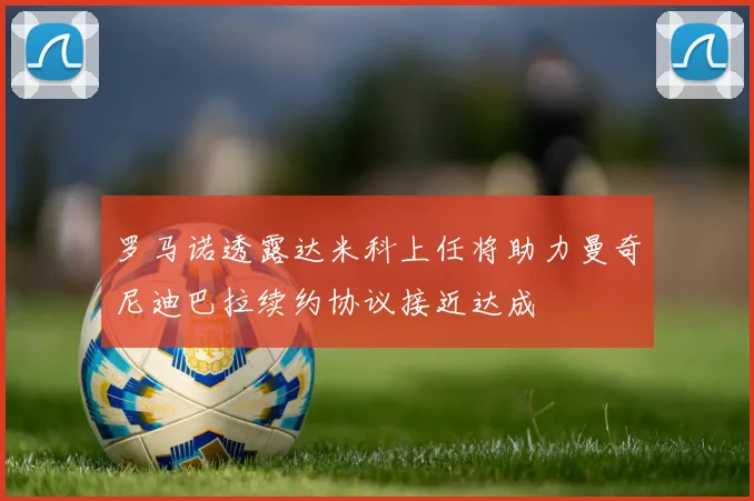 罗马诺透露达米科上任将助力曼奇尼迪巴拉续约协议接近达成