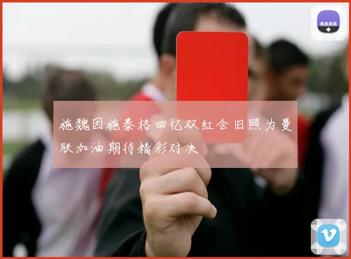 施魏因施泰格回忆双红会旧照为曼联加油期待精彩对决