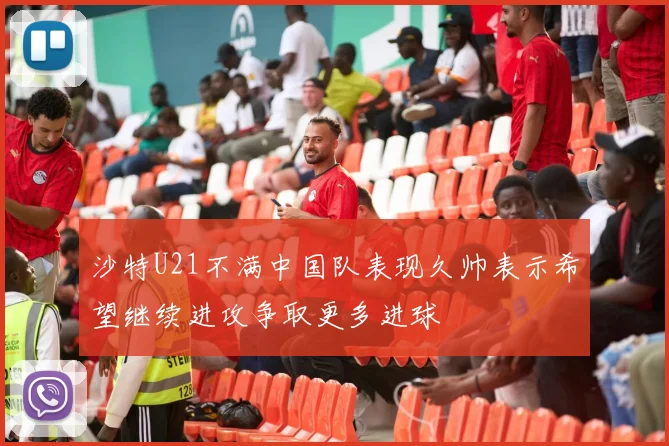 沙特U21不满中国队表现久帅表示希望继续进攻争取更多进球
