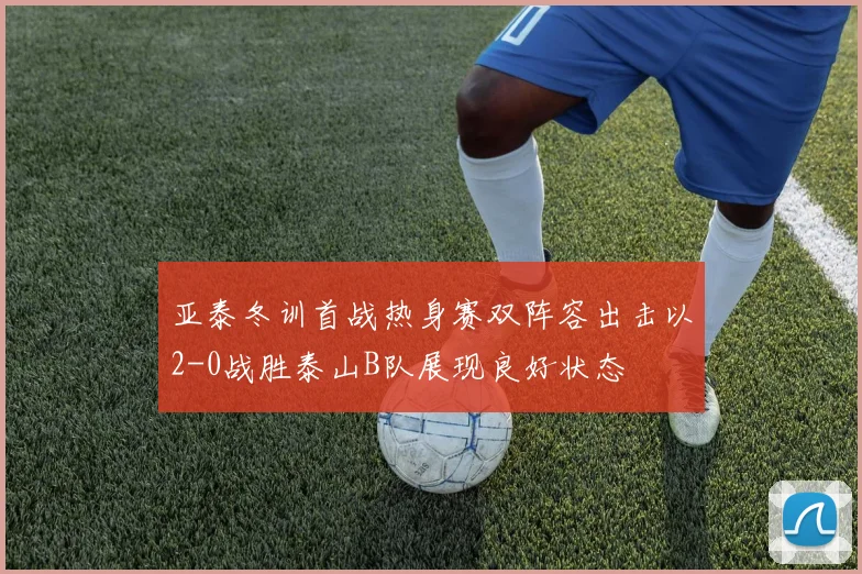亚泰冬训首战热身赛双阵容出击以2-0战胜泰山B队展现良好状态