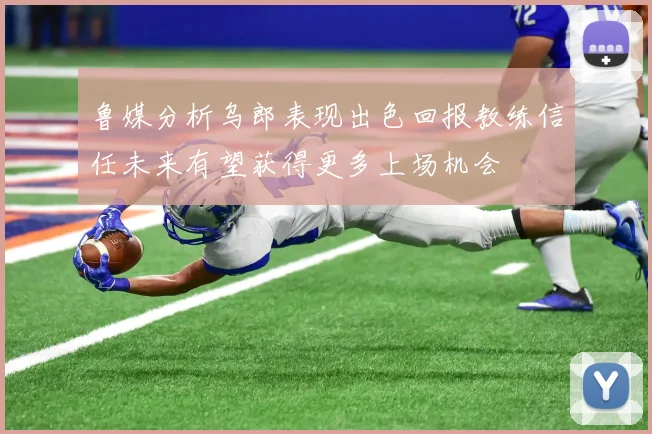 鲁媒分析乌郎表现出色回报教练信任未来有望获得更多上场机会