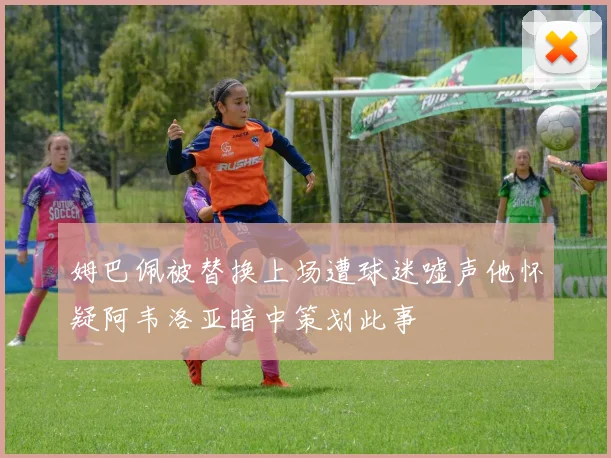 姆巴佩被替换上场遭球迷嘘声他怀疑阿韦洛亚暗中策划此事
