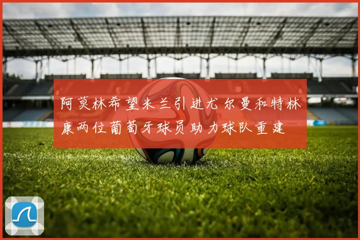 阿莫林希望米兰引进尤尔曼和特林康两位葡萄牙球员助力球队重建