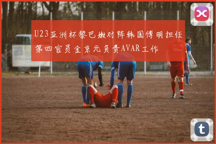 U23亚洲杯黎巴嫩对阵韩国傅明担任第四官员金京元负责AVAR工作