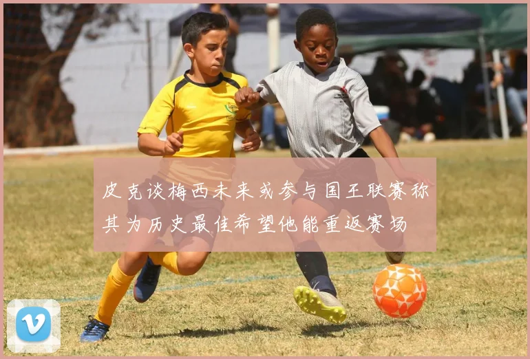 皮克谈梅西未来或参与国王联赛称其为历史最佳希望他能重返赛场