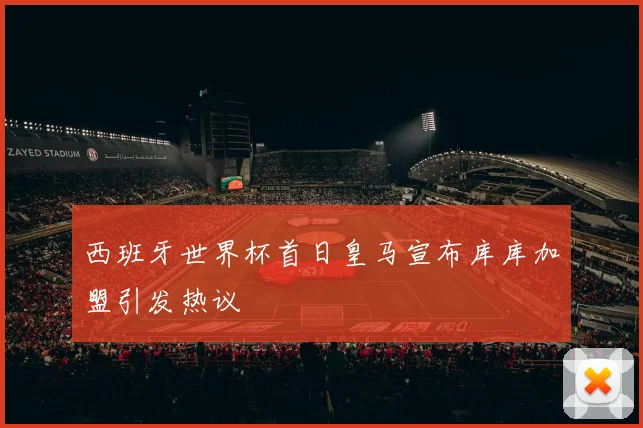 西班牙世界杯首日皇马宣布库库加盟引发热议