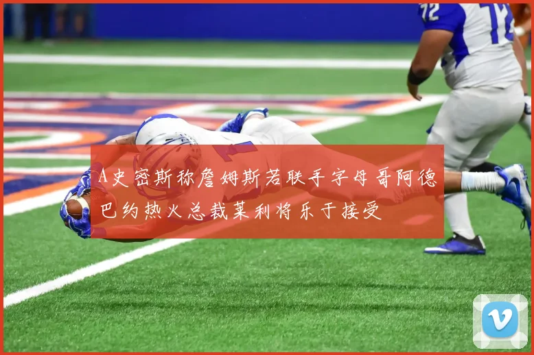 A史密斯称詹姆斯若联手字母哥阿德巴约热火总裁莱利将乐于接受