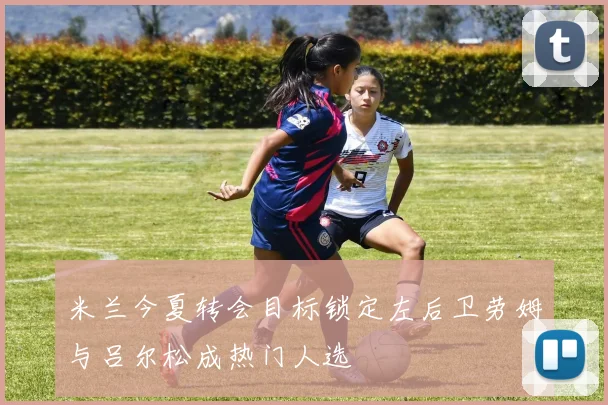 米兰今夏转会目标锁定左后卫劳姆与吕尔松成热门人选