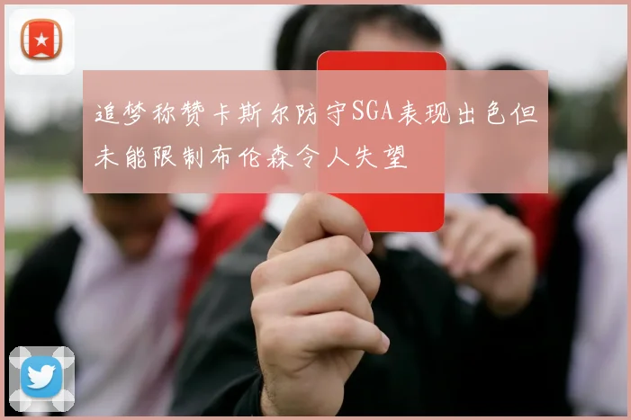 追梦称赞卡斯尔防守SGA表现出色但未能限制布伦森令人失望