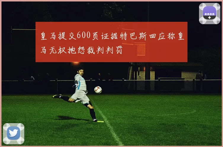 皇马提交600页证据特巴斯回应称皇马无权抱怨裁判判罚